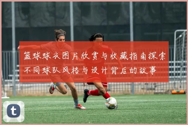 篮球球衣图片欣赏与收藏指南探索不同球队风格与设计背后的故事