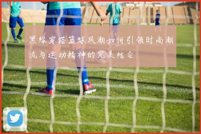 黑绿穿搭篮球风潮如何引领时尚潮流与运动精神的完美结合