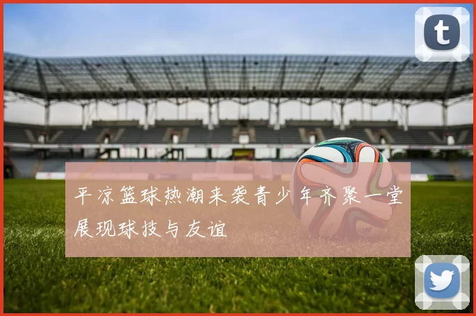 平凉篮球热潮来袭青少年齐聚一堂展现球技与友谊