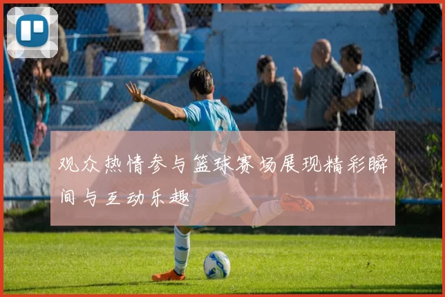 观众热情参与篮球赛场展现精彩瞬间与互动乐趣