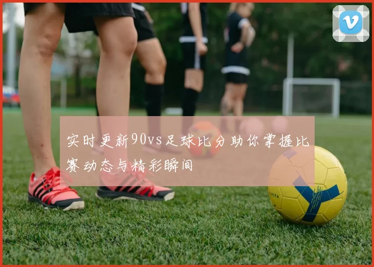 实时更新90vs足球比分助你掌握比赛动态与精彩瞬间