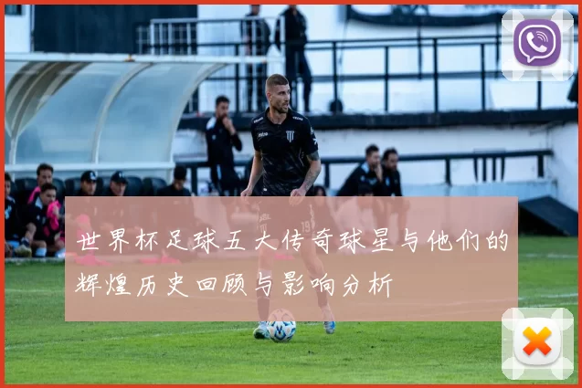 世界杯足球五大传奇球星与他们的辉煌历史回顾与影响分析