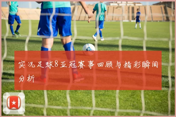 实况足球8亚冠赛事回顾与精彩瞬间分析