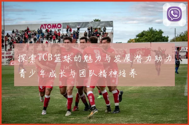 探索TCB篮球的魅力与发展潜力助力青少年成长与团队精神培养