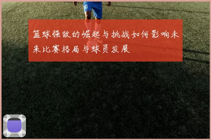 篮球强敌的崛起与挑战如何影响未来比赛格局与球员发展